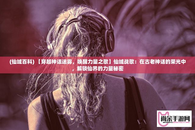 (仙域百科) 【穿越神话迷雾，唤醒力量之歌】仙域战歌：在古老神话的荣光中，解锁仙界的力量秘密